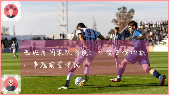 西班牙国家队困境：中场五伤四缺，争冠前景堪忧